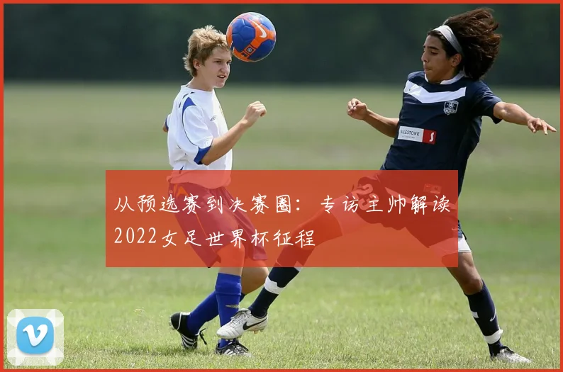 从预选赛到决赛圈：专访主帅解读2022女足世界杯征程